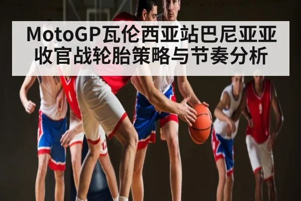 MotoGP瓦伦西亚站巴尼亚亚收官战轮胎策略与节奏分析