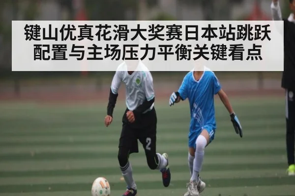 键山优真花滑大奖赛日本站跳跃配置与主场压力平衡关键看点